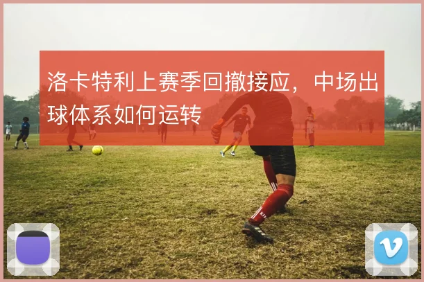 洛卡特利上赛季回撤接应，中场出球体系如何运转