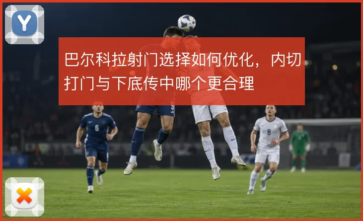 巴尔科拉射门选择如何优化，内切打门与下底传中哪个更合理
