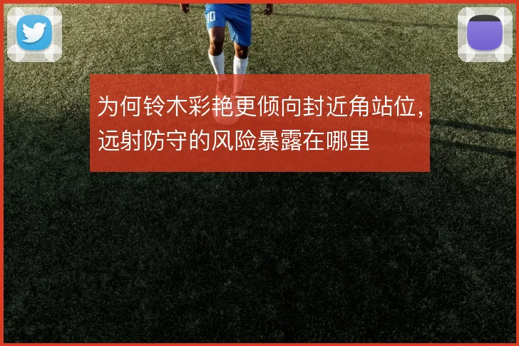 为何铃木彩艳更倾向封近角站位,远射防守的风险暴露在哪里