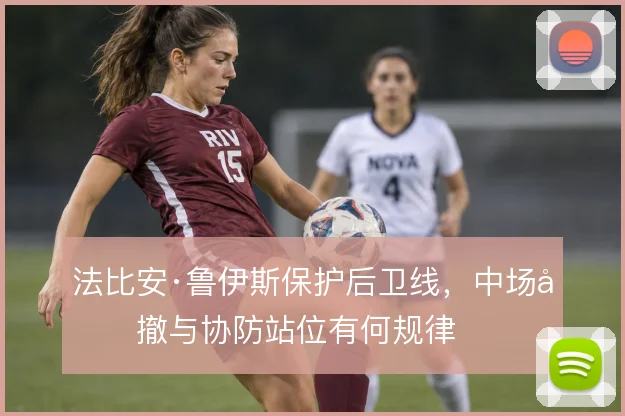 法比安·鲁伊斯保护后卫线，中场回撤与协防站位有何规律