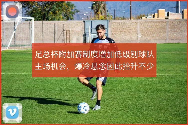 足总杯附加赛制度增加低级别球队主场机会,爆冷悬念因此抬升不少