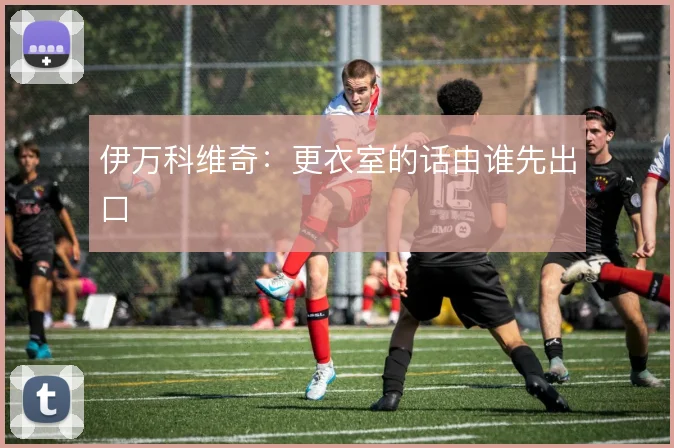 伊万科维奇：更衣室的话由谁先出口