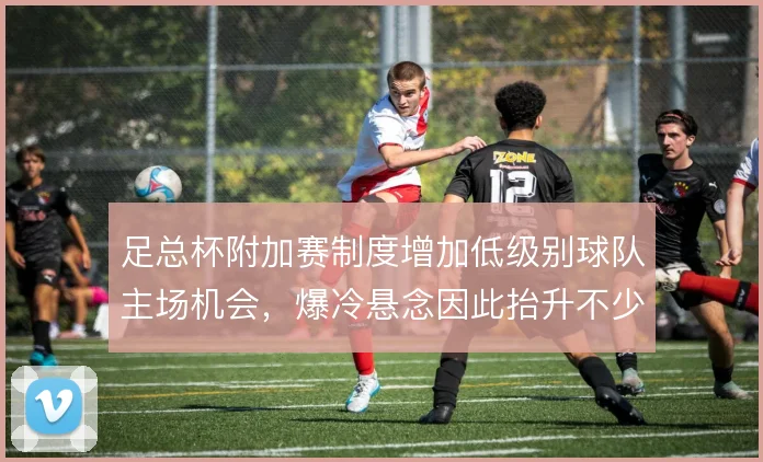 足总杯附加赛制度增加低级别球队主场机会,爆冷悬念因此抬升不少