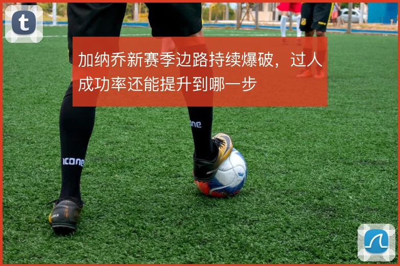 加纳乔新赛季边路持续爆破,过人成功率还能提升到哪一步