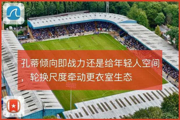 孔蒂倾向即战力还是给年轻人空间，轮换尺度牵动更衣室生态