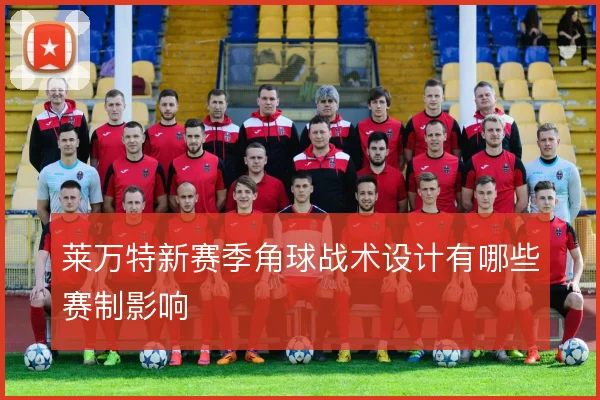 莱万特新赛季角球战术设计有哪些赛制影响