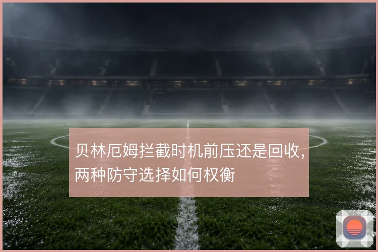 贝林厄姆拦截时机前压还是回收，两种防守选择如何权衡
