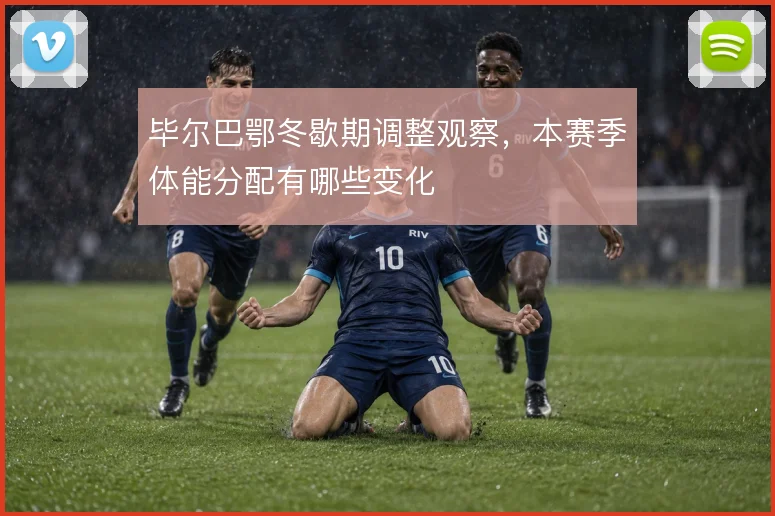毕尔巴鄂冬歇期调整观察，本赛季体能分配有哪些变化