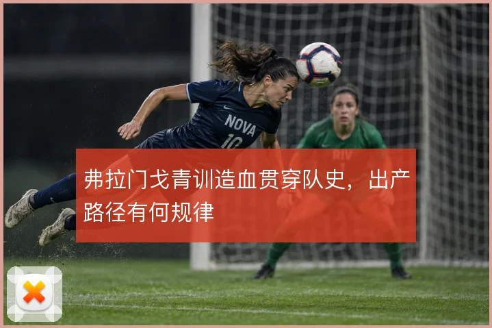弗拉门戈青训造血贯穿队史，出产路径有何规律