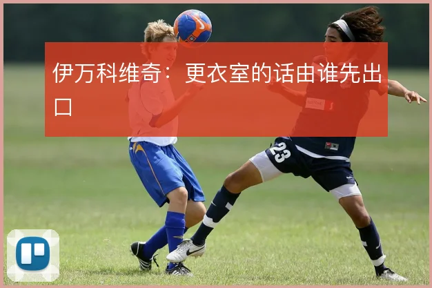 伊万科维奇：更衣室的话由谁先出口